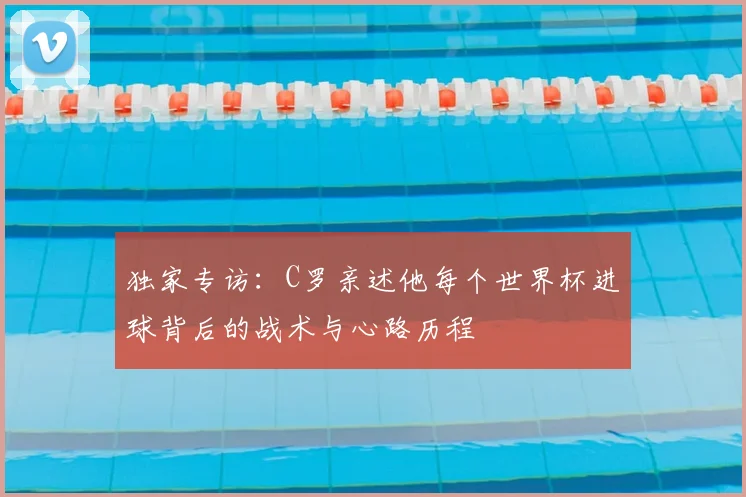 独家专访：C罗亲述他每个世界杯进球背后的战术与心路历程
