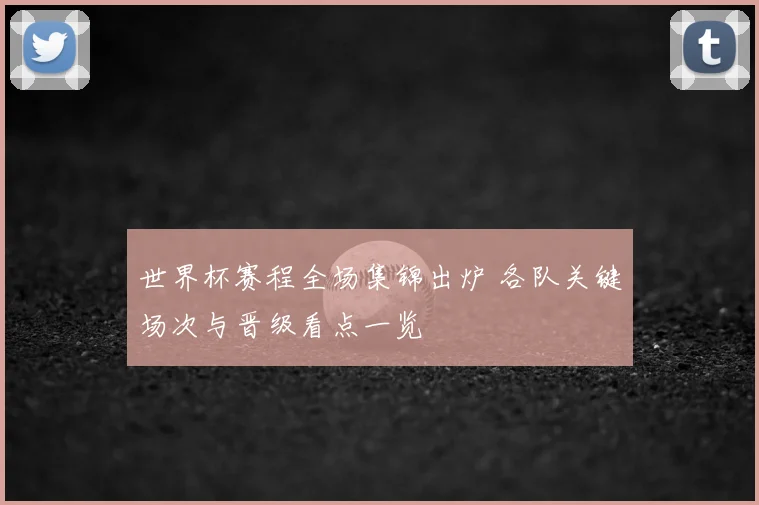 世界杯赛程全场集锦出炉 各队关键场次与晋级看点一览