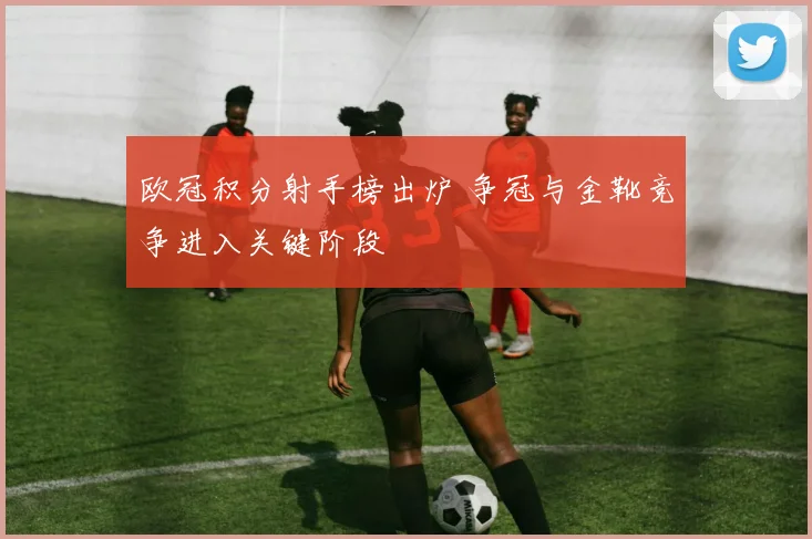 欧冠积分射手榜出炉 争冠与金靴竞争进入关键阶段