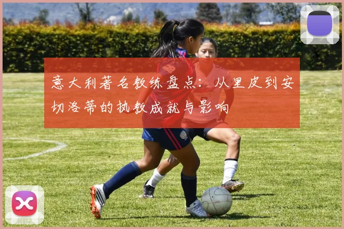 意大利著名教练盘点:从里皮到安切洛蒂的执教成就与影响