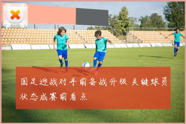 国足迎战对手前备战升级 关键球员状态成赛前看点