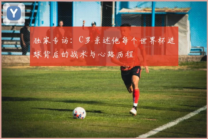 独家专访:C罗亲述他每个世界杯进球背后的战术与心路历程
