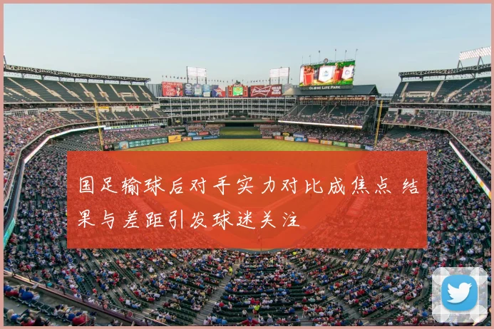 国足输球后对手实力对比成焦点 结果与差距引发球迷关注