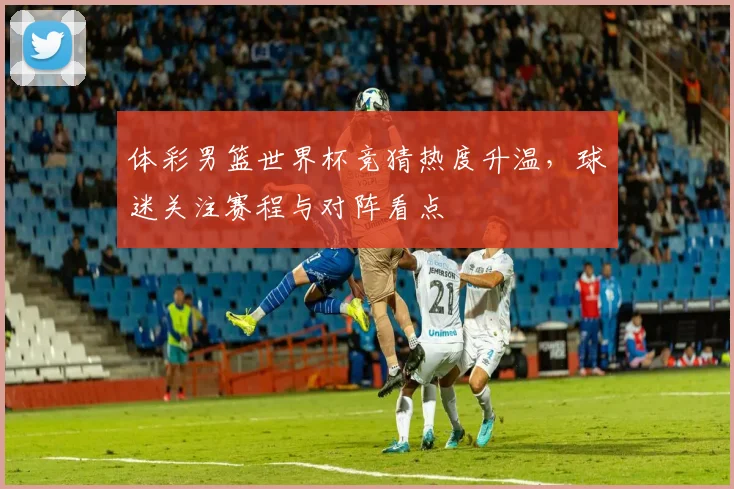 体彩男篮世界杯竞猜热度升温,球迷关注赛程与对阵看点