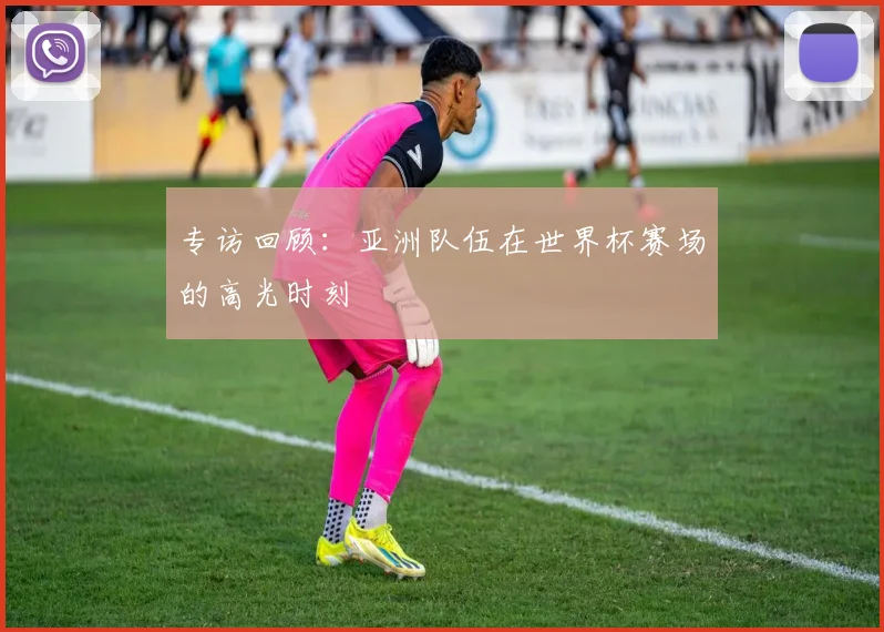 专访回顾:亚洲队伍在世界杯赛场的高光时刻