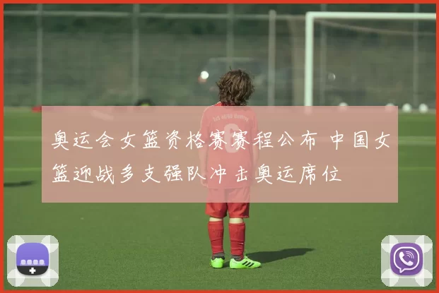 奥运会女篮资格赛赛程公布 中国女篮迎战多支强队冲击奥运席位