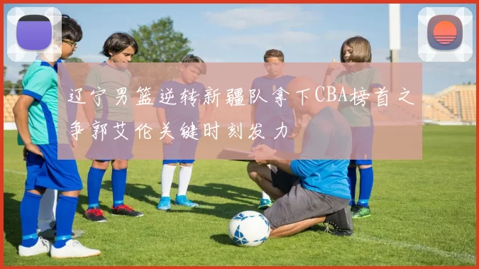 辽宁男篮逆转新疆队拿下CBA榜首之争郭艾伦关键时刻发力