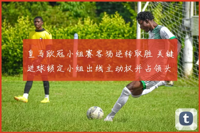 皇马欧冠小组赛客场逆转取胜 关键进球锁定小组出线主动权并占领头名