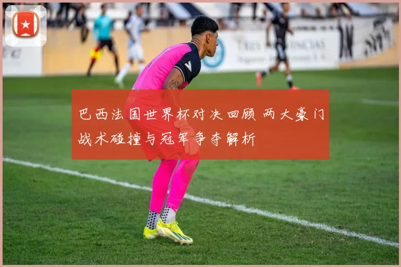 巴西法国世界杯对决回顾 两大豪门战术碰撞与冠军争夺解析