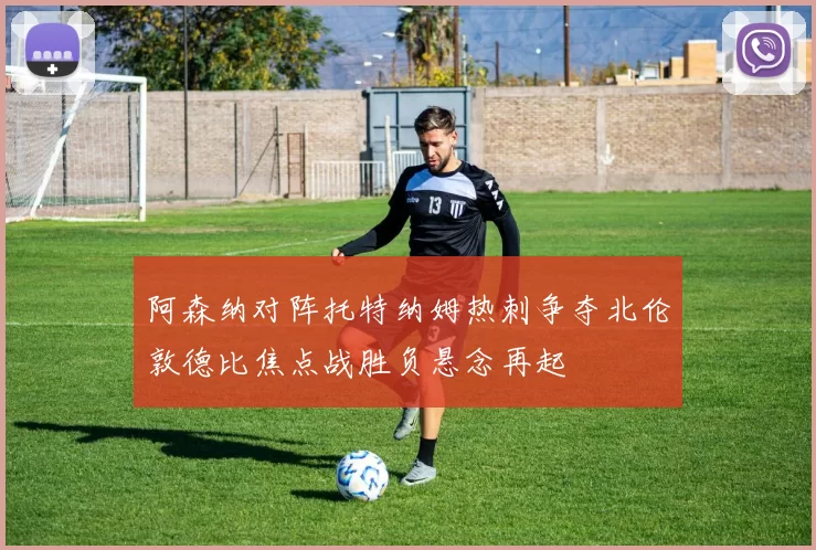阿森纳对阵托特纳姆热刺争夺北伦敦德比焦点战胜负悬念再起