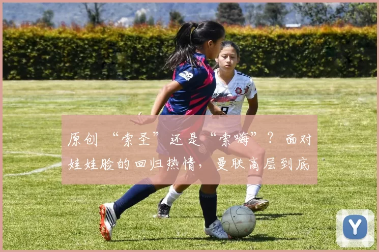 原创 “索圣”还是“索嗨”？面对娃娃脸的回归热情，曼联高层到底要怎么办