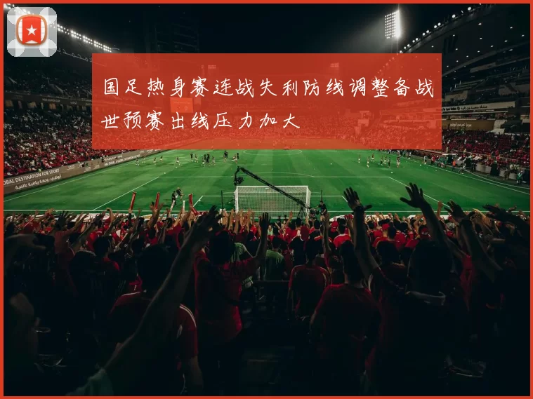国足热身赛连战失利防线调整备战世预赛出线压力加大