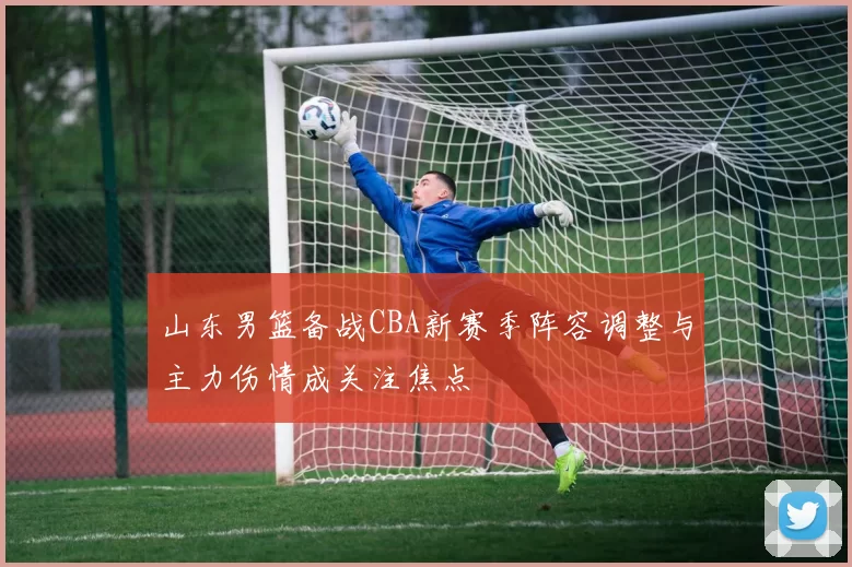 山东男篮备战CBA新赛季阵容调整与主力伤情成关注焦点