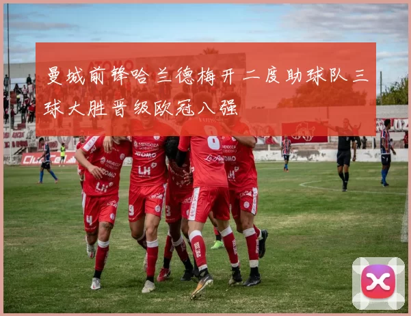 曼城前锋哈兰德梅开二度助球队三球大胜晋级欧冠八强