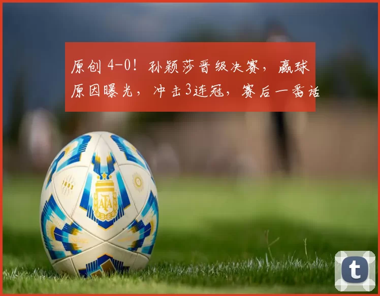 原创 4-0！孙颖莎晋级决赛，赢球原因曝光，冲击3连冠，赛后一番话却提到王曼昱