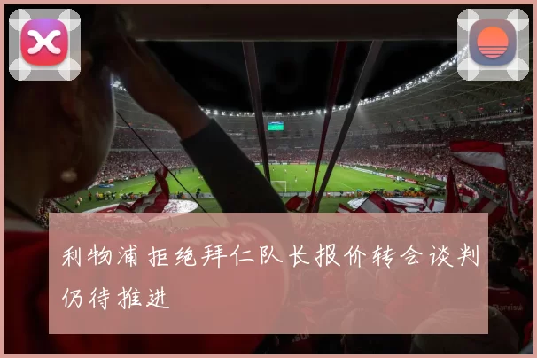 利物浦拒绝拜仁队长报价转会谈判仍待推进