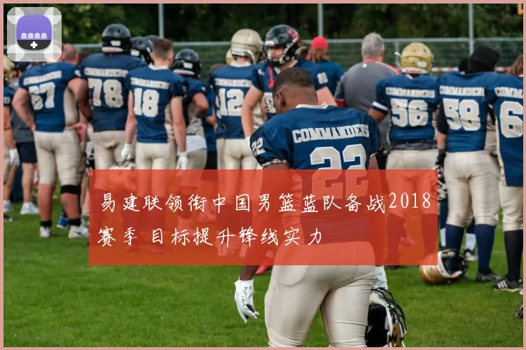 易建联领衔中国男篮蓝队备战2018赛季 目标提升锋线实力