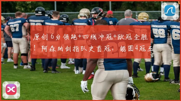 原创 6分领跑+四线冲冠+欧冠全胜！阿森纳剑指队史首冠，能圆4冠王梦吗？