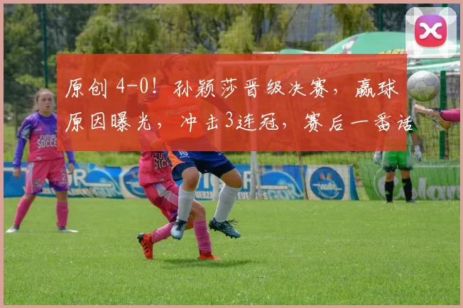 原创 4-0!孙颖莎晋级决赛,赢球原因曝光,冲击3连冠,赛后一番话却提到王曼昱