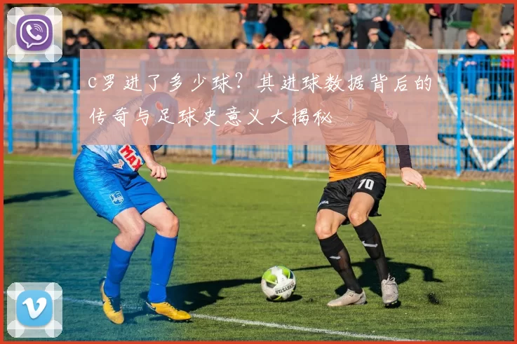c罗进了多少球？其进球数据背后的传奇与足球史意义大揭秘