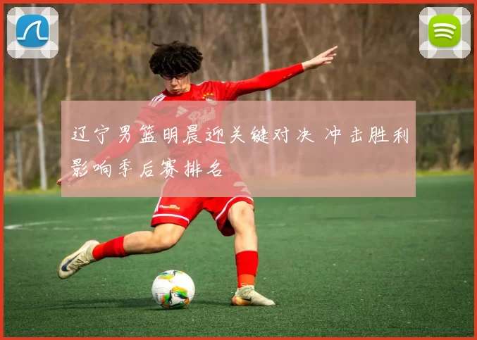 辽宁男篮明晨迎关键对决 冲击胜利影响季后赛排名