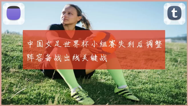 中国女足世界杯小组赛失利后调整阵容备战出线关键战