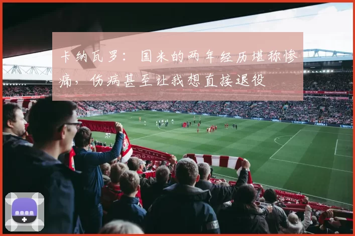 卡纳瓦罗：国米的两年经历堪称惨痛，伤病甚至让我想直接退役