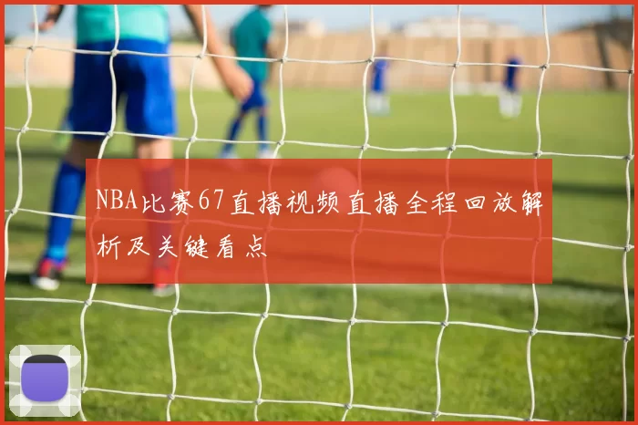 NBA比赛67直播视频直播全程回放解析及关键看点