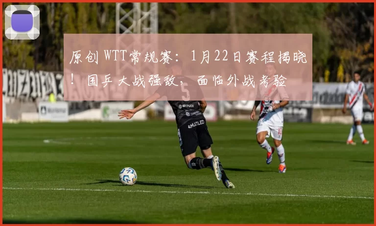 原创 WTT常规赛：1月22日赛程揭晓！国乒大战强敌，面临外战考验