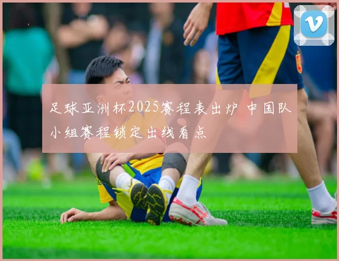 足球亚洲杯2025赛程表出炉 中国队小组赛程锁定出线看点