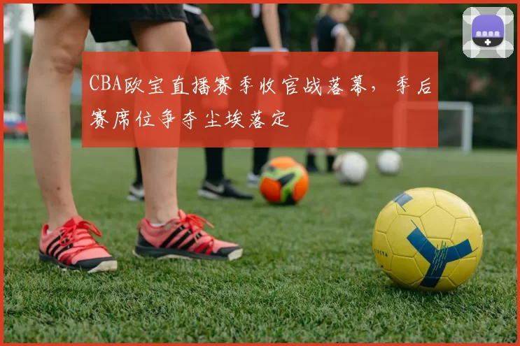 CBA欧宝直播赛季收官战落幕,季后赛席位争夺尘埃落定