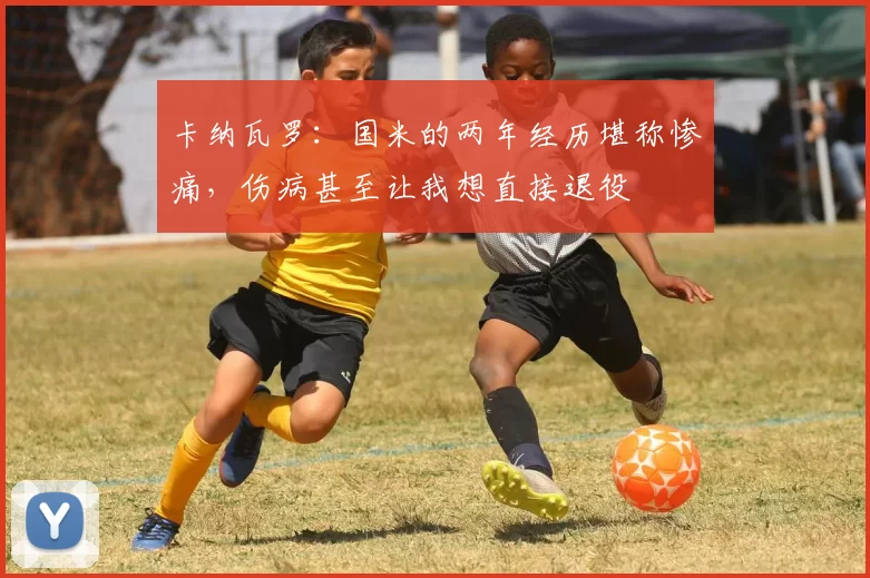 卡纳瓦罗：国米的两年经历堪称惨痛，伤病甚至让我想直接退役