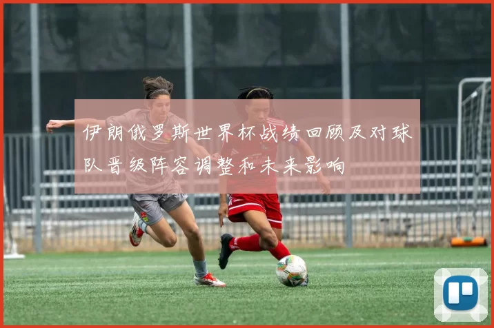 伊朗俄罗斯世界杯战绩回顾及对球队晋级阵容调整和未来影响