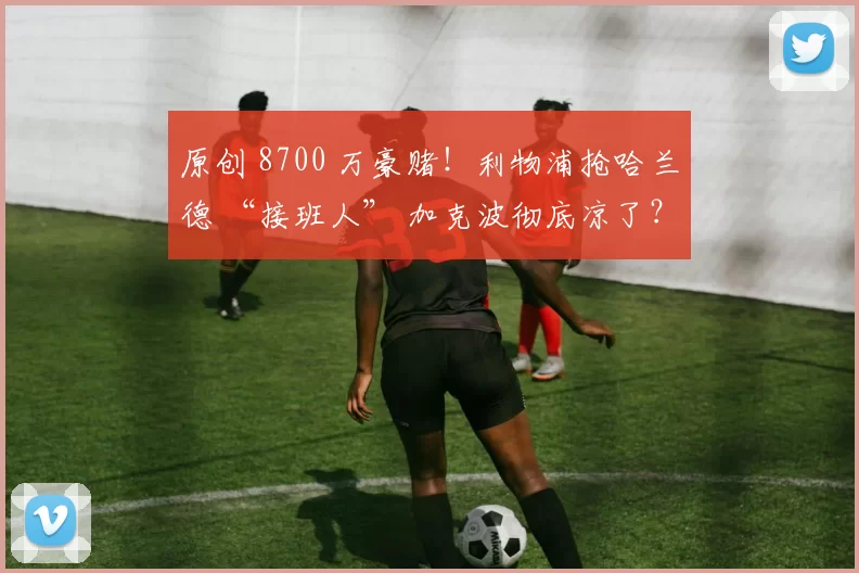 原创 8700 万豪赌！利物浦抢哈兰德 “接班人” 加克波彻底凉了？