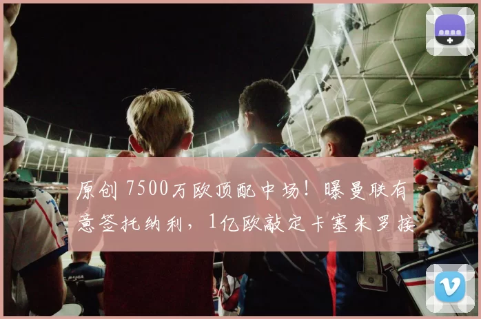 原创 7500万欧顶配中场！曝曼联有意签托纳利，1亿欧敲定卡塞米罗接班人