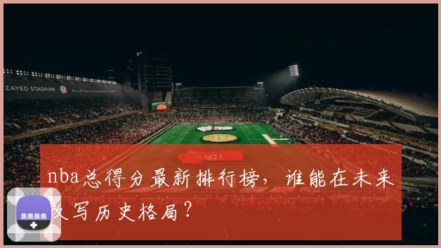 nba总得分最新排行榜，谁能在未来改写历史格局？