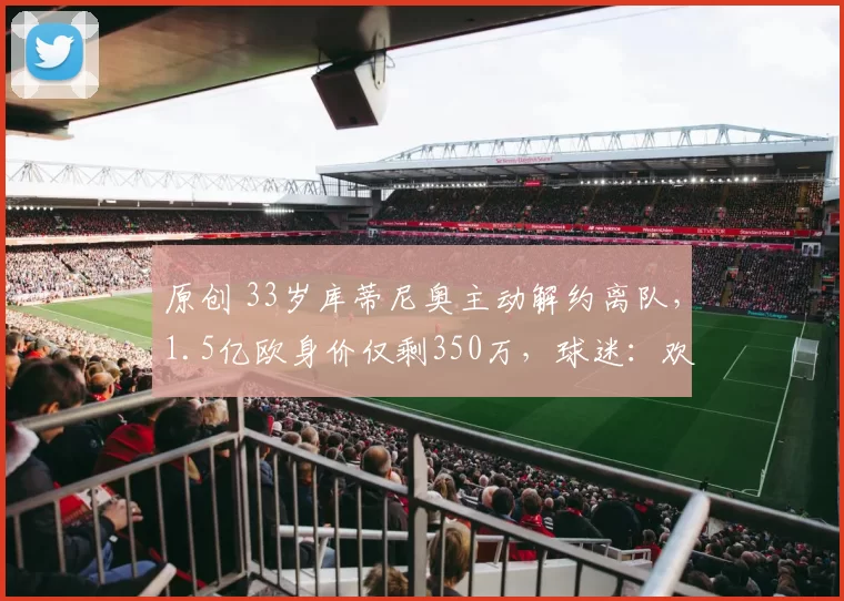 原创 33岁库蒂尼奥主动解约离队，1.5亿欧身价仅剩350万，球迷：欢迎来中超