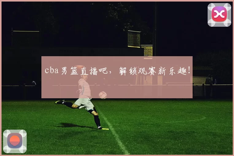 cba男篮直播吧，解锁观赛新乐趣！