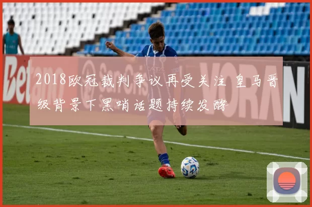 2018欧冠裁判争议再受关注 皇马晋级背景下黑哨话题持续发酵
