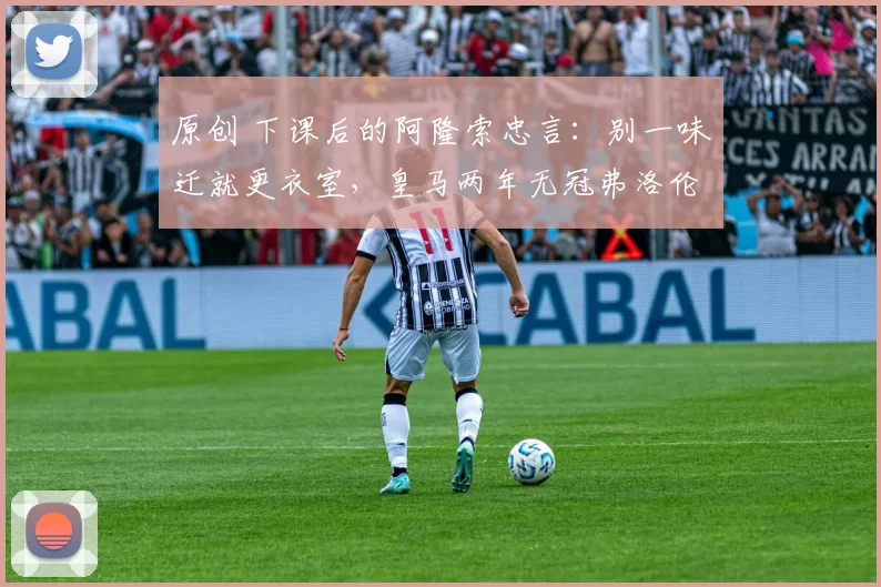 原创 下课后的阿隆索忠言：别一味迁就更衣室，皇马两年无冠弗洛伦蒂诺负最大责任