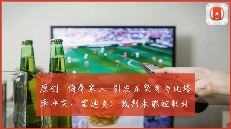 原创 _侮辱家人_引发东契奇与比塔泽冲突,雷迪克:裁判未能控制好比赛