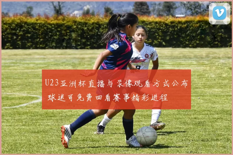 U23亚洲杯直播与录像观看方式公布 球迷可免费回看赛事精彩进程