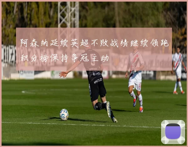 阿森纳延续英超不败战绩继续领跑积分榜保持争冠主动