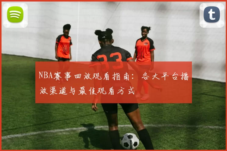 NBA赛事回放观看指南:各大平台播放渠道与最佳观看方式