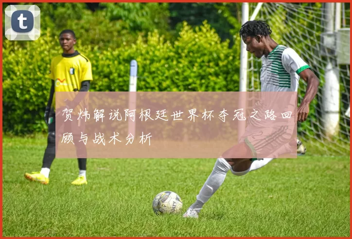 贺炜解说阿根廷世界杯夺冠之路回顾与战术分析