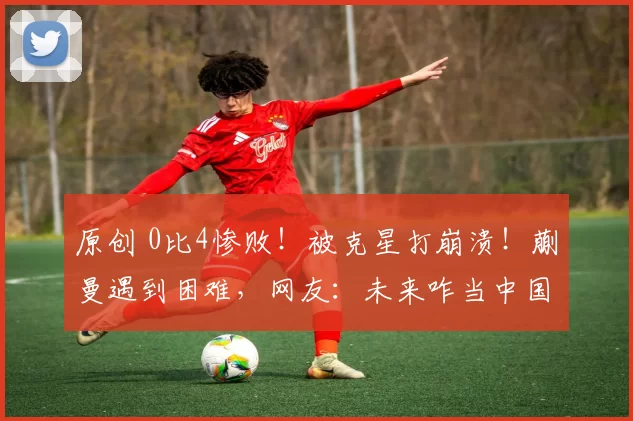 原创 0比4惨败！被克星打崩溃！蒯曼遇到困难，网友：未来咋当中国一姐
