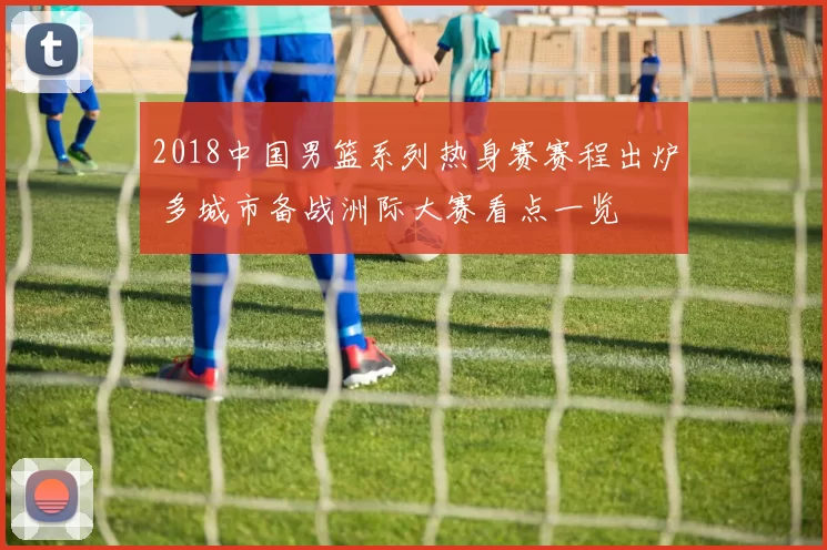 2018中国男篮系列热身赛赛程出炉 多城市备战洲际大赛看点一览