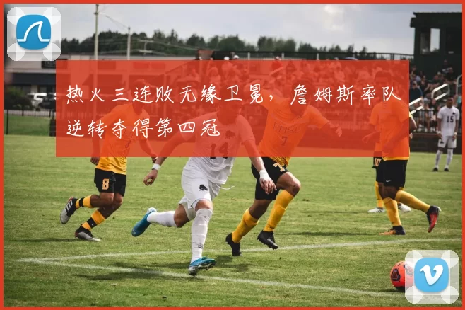 热火三连败无缘卫冕,詹姆斯率队逆转夺得第四冠