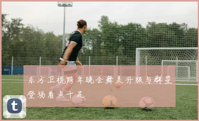 东方卫视跨年晚会舞美升级与群星登场看点十足