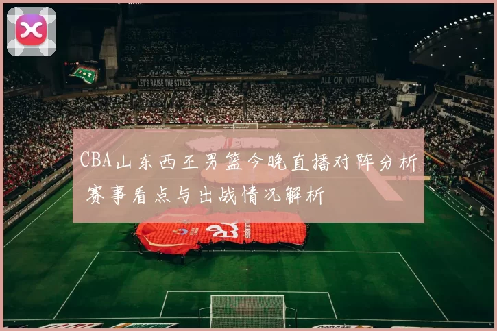 CBA山东西王男篮今晚直播对阵分析 赛事看点与出战情况解析